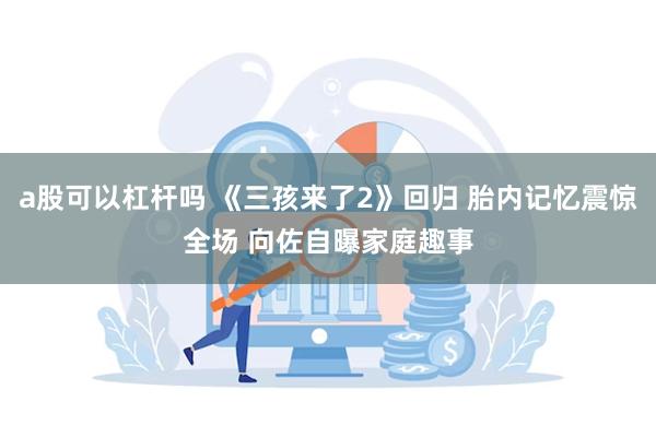 a股可以杠杆吗 《三孩来了2》回归 胎内记忆震惊全场 向佐自曝家庭趣事