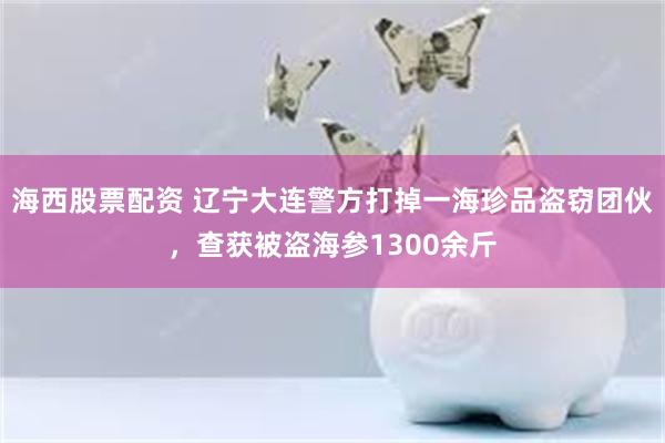 海西股票配资 辽宁大连警方打掉一海珍品盗窃团伙，查获被盗海参1300余斤