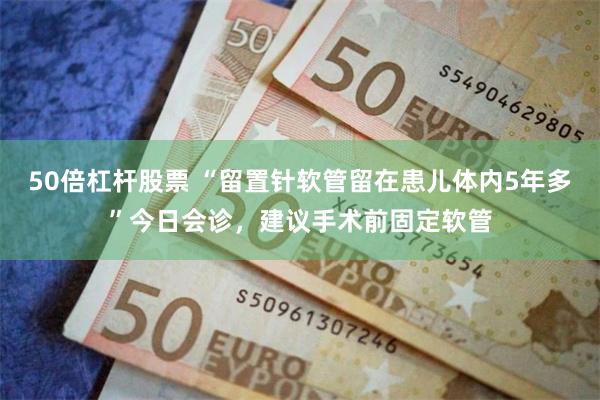 50倍杠杆股票 “留置针软管留在患儿体内5年多”今日会诊，建议手术前固定软管