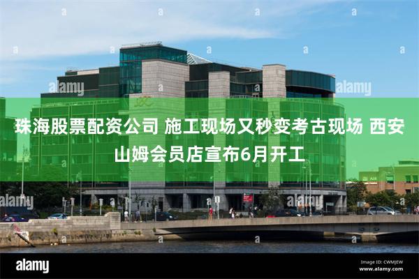 珠海股票配资公司 施工现场又秒变考古现场 西安山姆会员店宣布6月开工