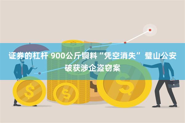 证券的杠杆 900公斤铜料“凭空消失” 璧山公安破获涉企盗窃案