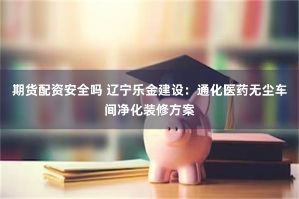 期货配资安全吗 辽宁乐金建设：通化医药无尘车间净化装修方案