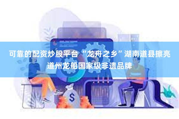 可靠的配资炒股平台 “龙舟之乡”湖南道县擦亮道州龙船国家级非遗品牌