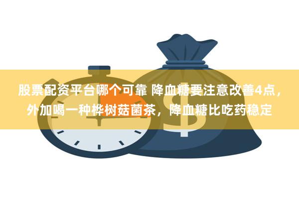 股票配资平台哪个可靠 降血糖要注意改善4点，外加喝一种桦树菇菌茶，降血糖比吃药稳定