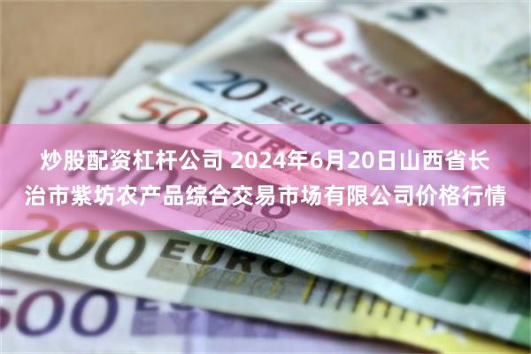 炒股配资杠杆公司 2024年6月20日山西省长治市紫坊农产品综合交易市场有限公司价格行情