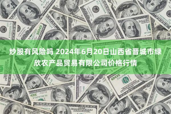 炒股有风险吗 2024年6月20日山西省晋城市绿欣农产品贸易有限公司价格行情