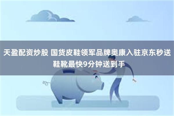 天盈配资炒股 国货皮鞋领军品牌奥康入驻京东秒送  鞋靴最快9分钟送到手