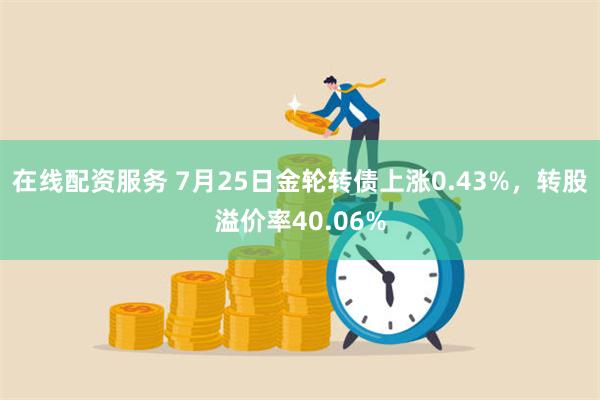 在线配资服务 7月25日金轮转债上涨0.43%，转股溢价率40.06%