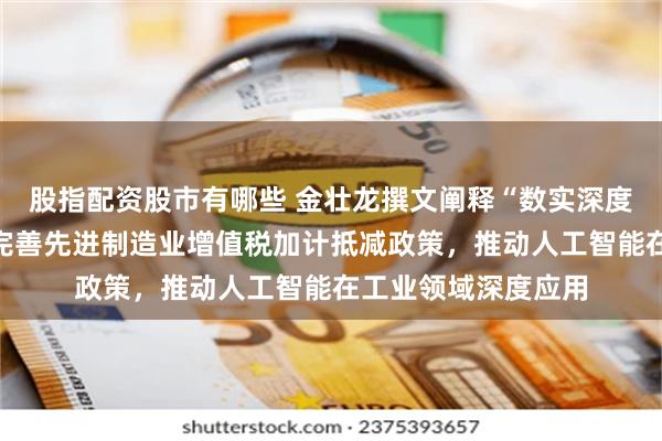 股指配资股市有哪些 金壮龙撰文阐释“数实深度融合制度建设”：完善先进制造业增值税加计抵减政策，推动人工智能在工业领域深度应用