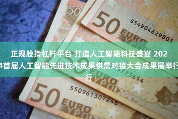 正规股指杠杆平台 打造人工智能科技盛宴 2024首届人工智能先进技术成果供需对接大会成果展举行