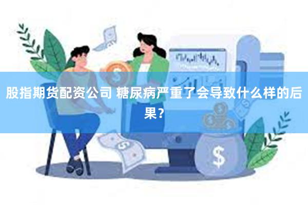 股指期货配资公司 糖尿病严重了会导致什么样的后果？