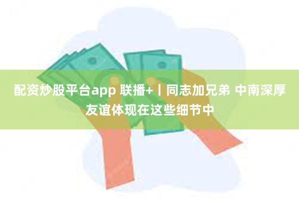 配资炒股平台app 联播+丨同志加兄弟 中南深厚友谊体现在这些细节中