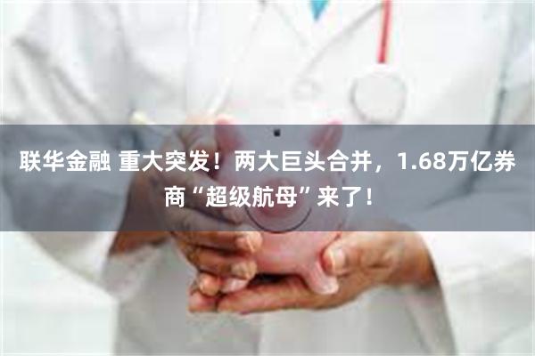 联华金融 重大突发！两大巨头合并，1.68万亿券商“超级航母”来了！