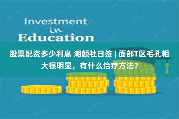 股票配资多少利息 潮颜社日签 | 面部T区毛孔粗大很明显，有什么治疗方法？