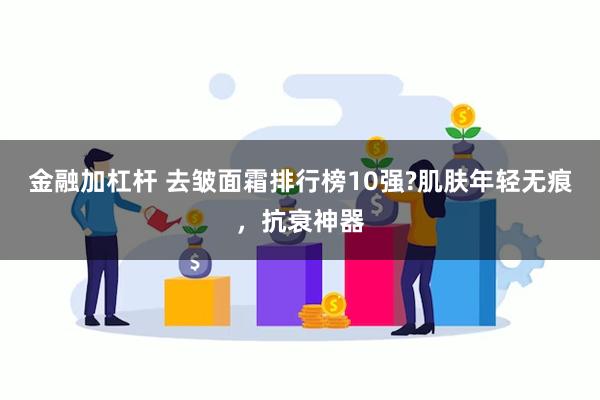 金融加杠杆 去皱面霜排行榜10强?肌肤年轻无痕，抗衰神器