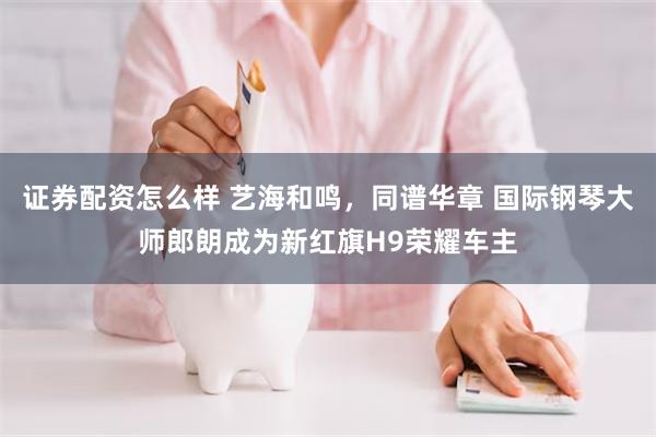 证券配资怎么样 艺海和鸣，同谱华章 国际钢琴大师郎朗成为新红旗H9荣耀车主