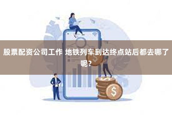 股票配资公司工作 地铁列车到达终点站后都去哪了呢？