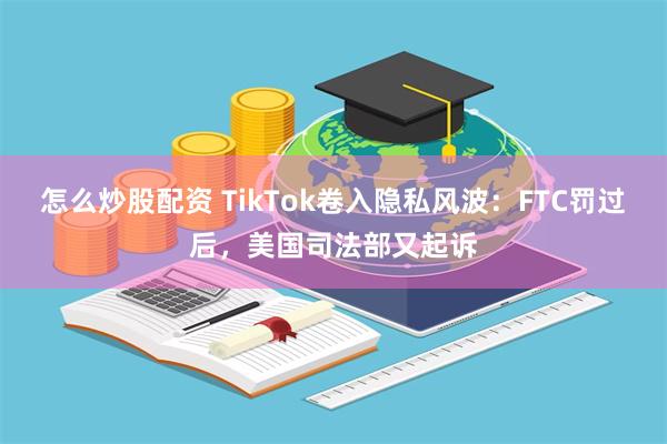 怎么炒股配资 TikTok卷入隐私风波：FTC罚过后，美国司法部又起诉