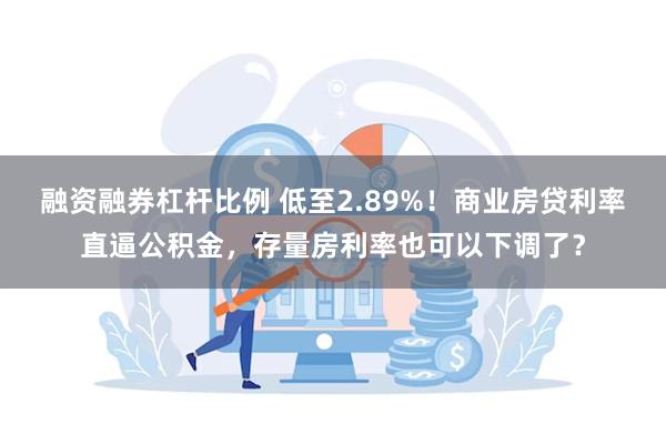 融资融券杠杆比例 低至2.89%！商业房贷利率直逼公积金，存量房利率也可以下调了？