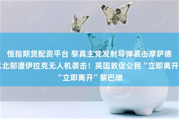 恒指期货配资平台 黎真主党发射导弹袭击摩萨德总部，以北部遭伊拉克无人机袭击！英国敦促公民“立即离开”黎巴嫩