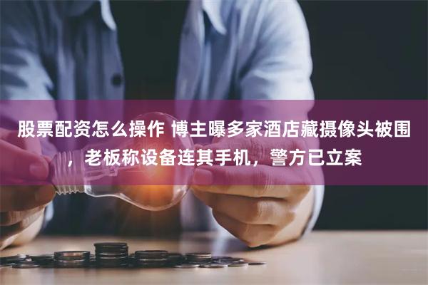 股票配资怎么操作 博主曝多家酒店藏摄像头被围，老板称设备连其手机，警方已立案