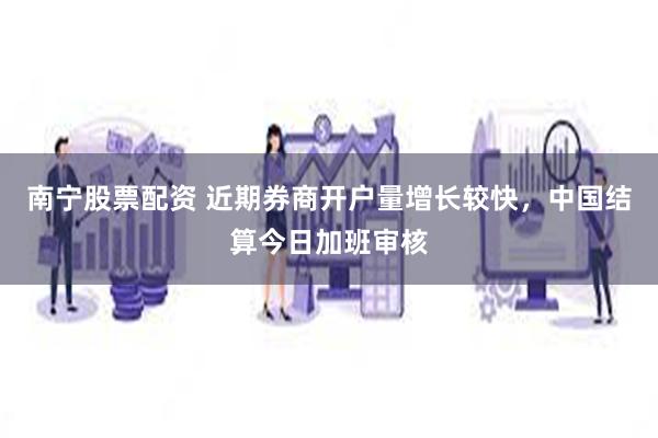 南宁股票配资 近期券商开户量增长较快，中国结算今日加班审核