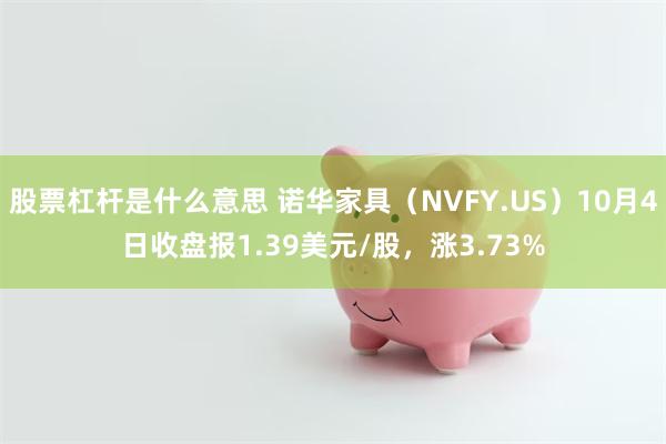 股票杠杆是什么意思 诺华家具（NVFY.US）10月4日收盘报1.39美元/股，涨3.73%