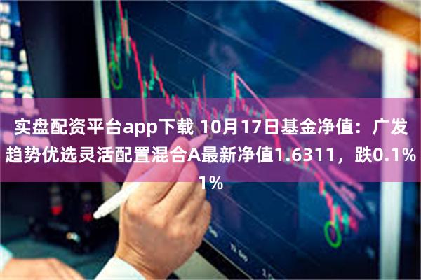 实盘配资平台app下载 10月17日基金净值：广发趋势优选灵活配置混合A最新净值1.6311，跌0.1%