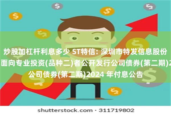 炒股加杠杆利息多少 ST特信: 深圳市特发信息股份有限公司2021年面向专业投资(品种二)者公开发行公司债券(第二期)2024 年付息公告