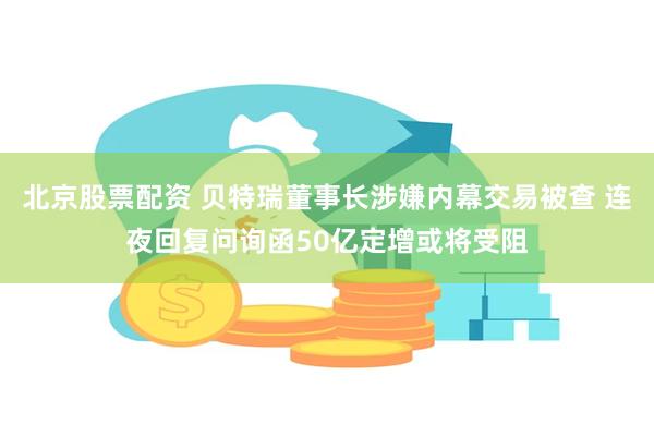 北京股票配资 贝特瑞董事长涉嫌内幕交易被查 连夜回复问询函50亿定增或将受阻