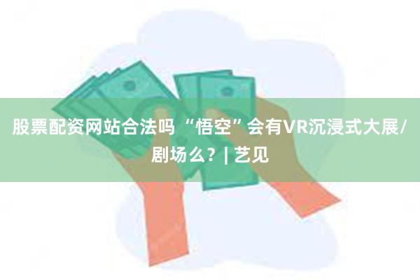 股票配资网站合法吗 “悟空”会有VR沉浸式大展/剧场么？| 艺见