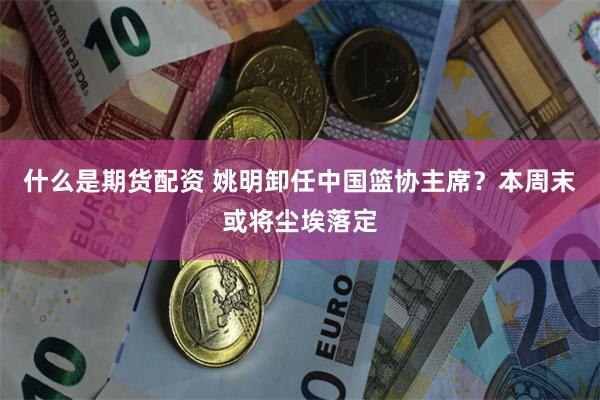 什么是期货配资 姚明卸任中国篮协主席？本周末或将尘埃落定