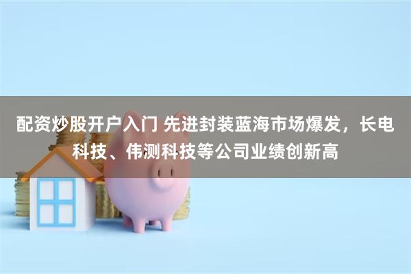 配资炒股开户入门 先进封装蓝海市场爆发，长电科技、伟测科技等公司业绩创新高