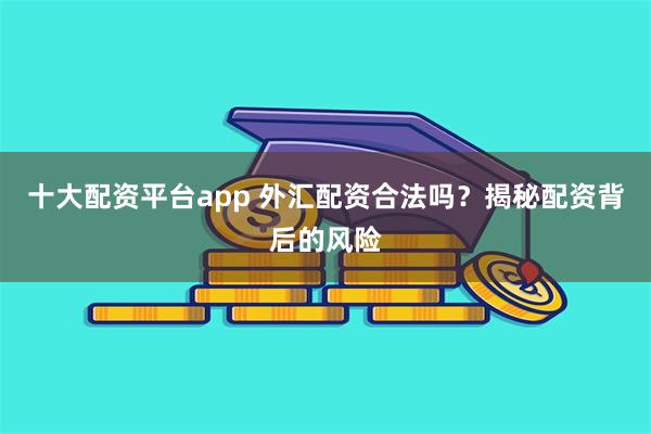 十大配资平台app 外汇配资合法吗？揭秘配资背后的风险