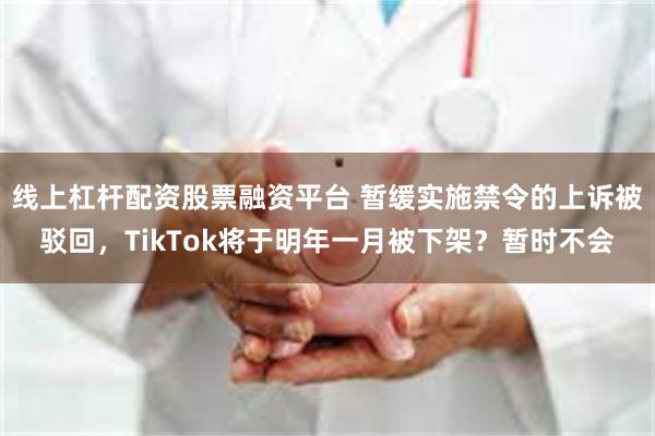 线上杠杆配资股票融资平台 暂缓实施禁令的上诉被驳回，TikTok将于明年一月被下架？暂时不会