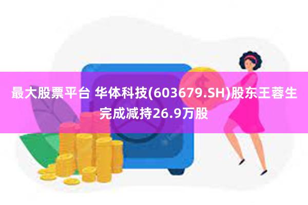 最大股票平台 华体科技(603679.SH)股东王蓉生完成减持26.9万股