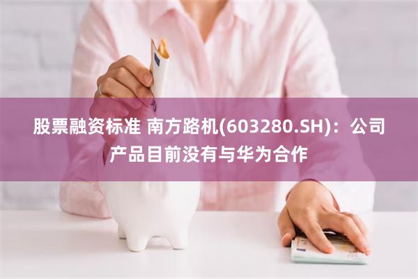 股票融资标准 南方路机(603280.SH)：公司产品目前没有与华为合作