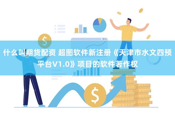 什么叫期货配资 超图软件新注册《天津市水文四预平台V1.0》项目的软件著作权