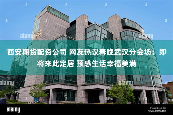 西安期货配资公司 网友热议春晚武汉分会场：即将来此定居 预感生活幸福美满